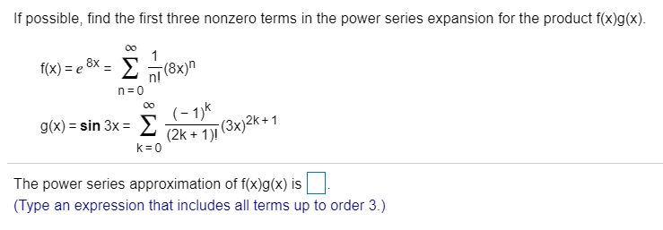If possible, find the first three nonzero terms in the power series expansion for the product f(x)g(x).
f(x) = e ®x = E(8x)n
n= 0
00
(- 1)k
(3x)2k+1
g(x) = sin 3x = E
(2k + 1)!
k = 0
The power series approximation of f(x)g(x) is
(Type an expression that includes all terms up to order 3.)
