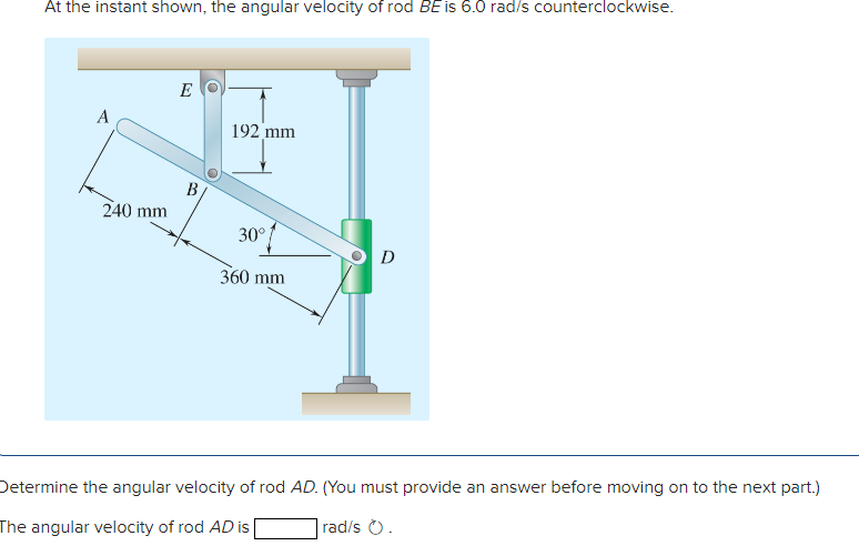 At the instant shown, the angular velocity of rod BE is 6.0 rad/s counterclockwise.
E
A
192 mm
B
240 mm
30°
D
360 mm
Determine the angular velocity of rod AD. (You must provide an answer before moving on to the next part.)
The angular velocity of rod AD is
rad/s O.
