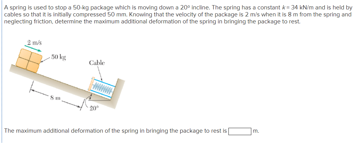 A spring is used to stop a 50-kg package which is moving down a 20° incline. The spring has a constant k= 34 kN/m and is held by
cables so that it is initially compressed 50 mm. Knowing that the velocity of the package is 2 m/s when it is 8 m from the spring and
neglecting friction, determine the maximum additional deformation of the spring in bringing the package to rest.
2 m/s
50 kg
Cable
8 m
20°
The maximum additional deformation of the spring in bringing the package to rest is
m.
