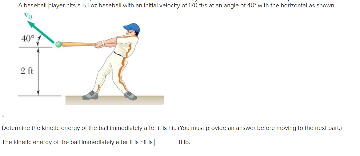 Determine the kinetic energy of the ball immediately after it is hit. (You must provide an answer before moving to the next part.)
ft-lb.
The kinetic energy of the ball immediately after it is hit is
