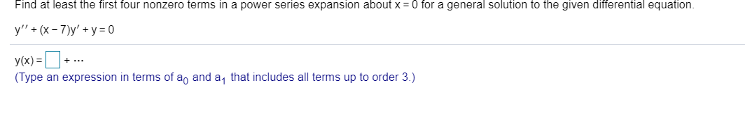 Find at least the first four nonzero terms in a power series expansion about x = 0 for a general solution to the given differential equation.
y" + (x - 7)y' + y= 0
y(x) =D+ ..
(Type an expression in terms of a, and a, that includes all terms up to order 3.)
