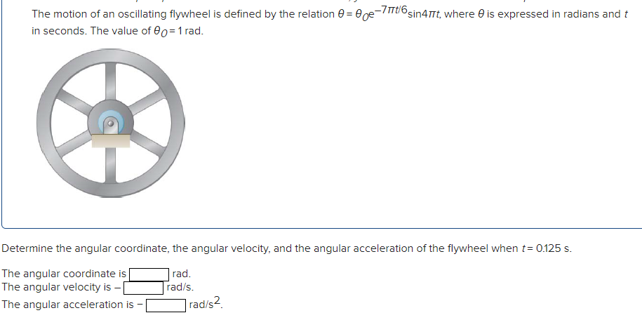 The motion of an oscillating flywheel is defined by the relation e = 0ge-/TTU sin4Tt, where e is expressed in radians and t
in seconds. The value of 00=1 rad.
Determine the angular coordinate, the angular velocity, and the angular acceleration of the flywheel when t= 0.125 s.
|rad.
rad/s.
|rad/s2.
The angular coordinate is
The angular velocity is - [
The angular acceleration is
