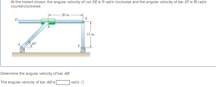 At the instant shown, the angular velocity of rod DE is 11 rad/s clockwise and the angular velocity of bar EF is 16 rad/s
counterclockwise.
20 in. -
D
E
15 in.
45°
Determine the angular velocity of bar AB.
The angular velocity of bar AB is
|rad/s .
