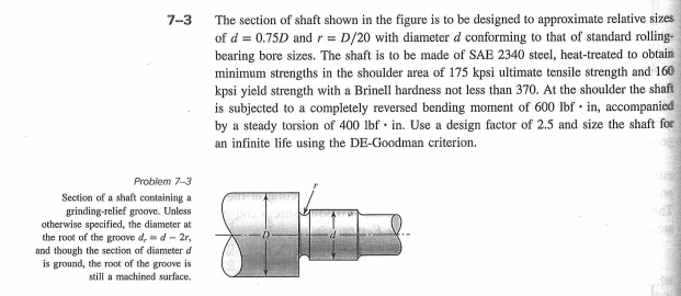 7-3
The section of shaft shown in the figure is to be designed to approximate relative sizes
of d = 0.75D and r = D/20 with diameter d conforming to that of standard rolling-
bearing bore sizes. The shaft is to be made of SAE 2340 steel, heat-treated to obtain
minimum strengths in the shoulder area of 175 kpsi ultimate tensile strength and 160
kpsi yield strength with a Brinell hardness not less than 370. At the shoulder the shaft
is subjected to a completely reversed bending moment of 600 lbf • in, accompaniced
by a steady torsion of 400 lbf · in. Use a design factor of 2.5 and size the shaft for
an infinite life using the DE-Goodman criterion.
Problem 7-3
Section of a shaft containing a
grinding-relief groove. Unless
otherwise specified, the diameter at
the root of the groove d, =d - 2r,
and though the section of diameter d
is ground, the root of the groove is
still a machined surface.
