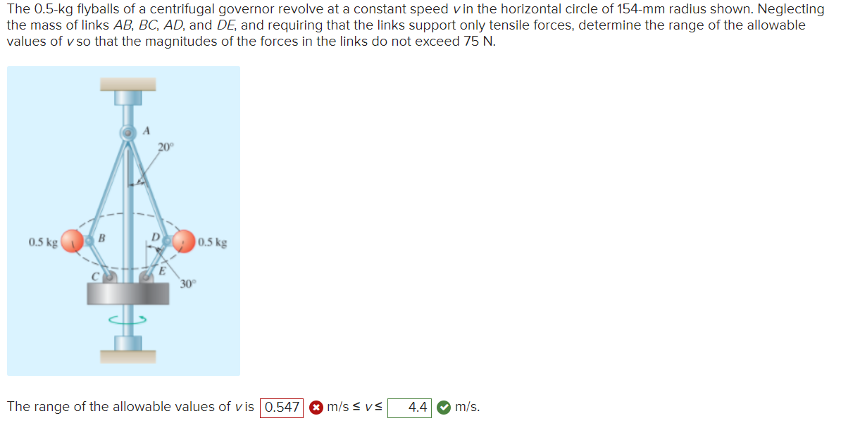 The 0.5-kg flyballs of a centrifugal governor revolve at a constant speed vin the horizontal circle of 154-mm radius shown. Neglecting
the mass of links AB, BC, AD, and DE, and requiring that the links support only tensile forces, determine the range of the allowable
values of v so that the magnitudes of the forces in the links do not exceed 75 N.
A
20
0.5 kg
B
0.5 kg
30
