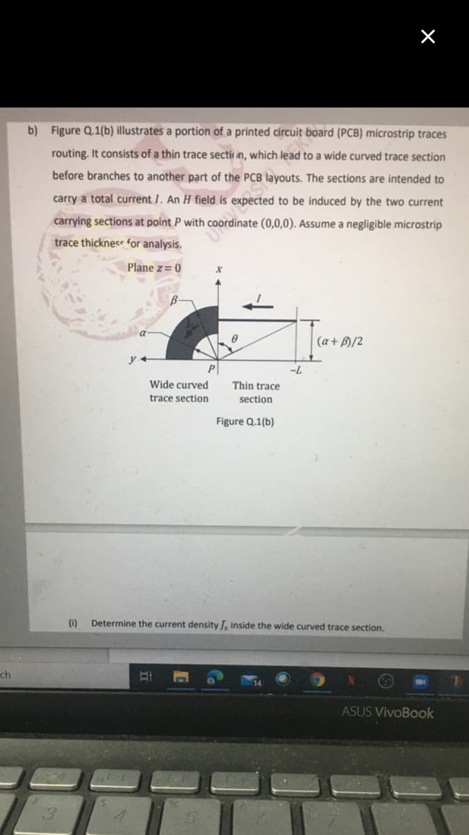 b) Figure Q.1(b) illustrates a portion of a printed círcuit board (PCB) microstrip traces
routing. It consists of a thin trace sectir in, which lead to a wide curved trace section
before branches to another part of the PCB layouts. The sections are intended to
carry a total current I. An H field is expected to be induced by the two current
carrying sections at point P with coordinate (0,0,0). Assume a negligible microstrip
trace thickness for analysis.
Plane z=0
(a+ B)/2
-L
Wide curved
Thin trace
trace section
section
Figure Q.1(b)
(i)
Determine the current density , inside the wide curved trace section.
ch
ASUS VivoBook
