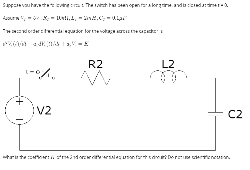 Suppose you have the following circuit. The switch has been open for a long time, and is closed at time t = 0.
Assume V2 = 5V, R2 = 10kN, L2 = 2mH,C2 = 0.1µF
The second order differential equation for the voltage across the capacitor is
dV.(t)/dt + a¡dV.(t)/dt + a2Ve =K
R2
L2
t =
V2
C2
What is the coefficient K of the 2nd order differential equation for this circuit? Do not use scientific notation.
