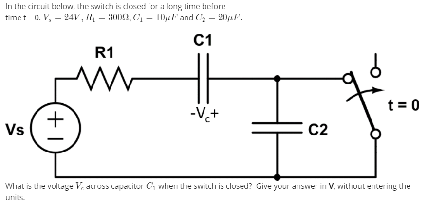 In the circuit below, the switch is closed for a long time before
time t = 0. V, = 24V,R¡ = 3002, C1 = 10µF and C2 = 20µF.
C1
R1
+
Vs
-Vt
t = 0
メ
C2
What is the voltage Ve across capacitor C, when the switch is closed? Give your answer in V, without entering the
units.
