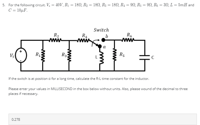 5. For the following circuit. V, = 40V, R1 = 180, R2 = 182, R3 = 182, R4 = 9N, R5 = 9N, R$ = 3N, L = 5mH and
C = 10µF.
%3D
%3D
Switch
R4
www
R6
R2
www
Vs
R3
Rs
If the switch is at position a for a long time, calculate the R-L time constant for the inductor.
Please enter your values in MILLISECOND in the box below without units. Also, please wound of the decimal to three
places if necessary.
0.278
www
www
www
