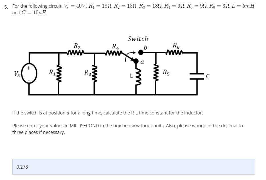 5. For the following circuit. V, = 40V, Rị = 182, R, = 182, R3 = 18N, R4 = 92, R5 = 9N, R6 = 3N, L = 5mH
and C = 10µF.
Switch
R2
www
R4
www
R6
ww
b
a
R
R3
R5
Vs
L
C
If the switch is at position a for a long time, calculate the R-L time constant for the inductor.
Please enter your values in MILLISECOND in the box below without units. Also, please wound of the decimal to
three places if necessary.
0.278
www
wwww
wwww
