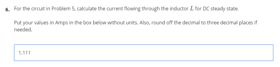 6. For the circuit in Problem 5, calculate the current flowing through the inductor L for DC steady state.
Put your values in Amps in the box below without units. Also, round off the decimal to three decimal places if
needed.
1.111
