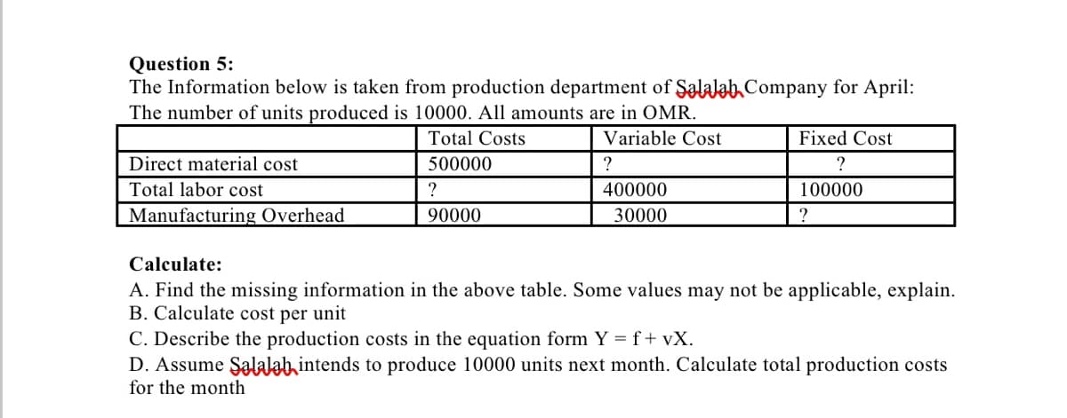 Question 5:
The Information below is taken from production department of Şalalab Company for April:
The number of units produced is 10000. All amounts are in OMR.
Total Costs
Variable Cost
Fixed Cost
Direct material cost
500000
?
?
Total labor cost
400000
100000
Manufacturing Overhead
90000
30000
Calculate:
A. Find the missing information in the above table. Some values may not be applicable, explain.
B. Calculate cost per unit
C. Describe the production costs in the equation form Y =f+vX.
D. Assume Şalalab intends to produce 10000 units next month. Calculate total production costs
for the month
