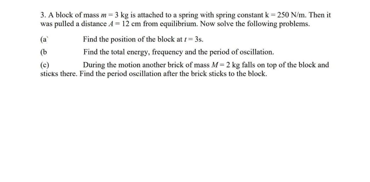 3. A block of mass m = 3 kg is attached to a spring with spring constant k 250 N/m. Then it
was pulled a distance A = 12 cm from equilibrium. Now solve the following problems.
(a
Find the position of the block att= 3s.
(b
Find the total energy, frequency and the period of oscillation.
(c)
sticks there. Find the period oscillation after the brick sticks to the block.
During the motion another brick of mass M= 2 kg falls on top of the block and
