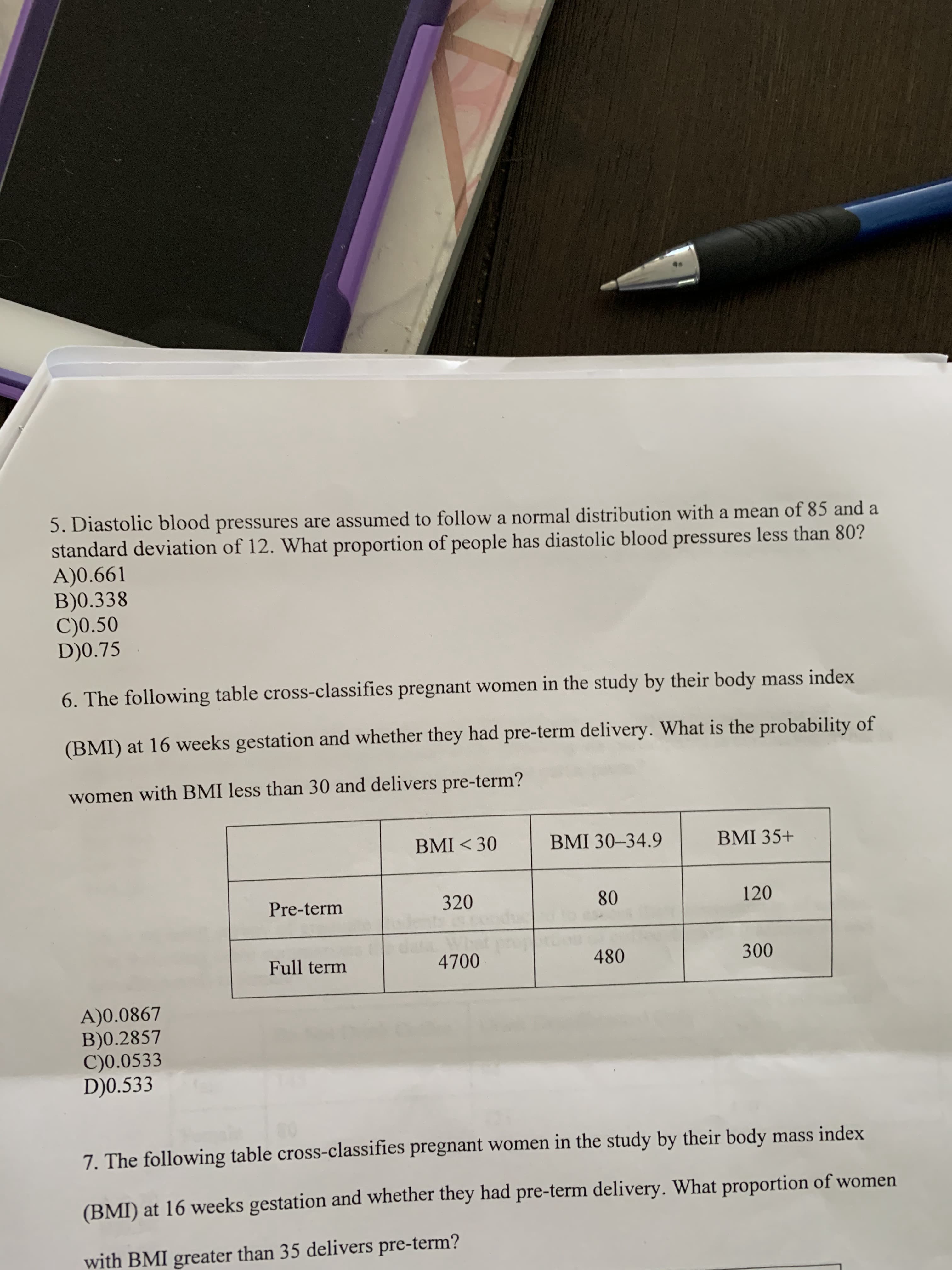 5. Diastolic blood pressures are assumed to follow a normal distribution with a mean of 85 and a
standard deviation of 12. What proportion of people has diastolic blood pressures less than 80?
A)0.661
B)0.338
C)0.50
D)0.75
