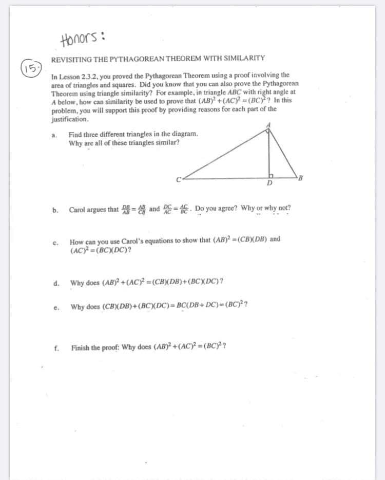 Honors :
REVISITING THE PYTHAGOREAN THEOREM WITH SIMILARITY
15
In Lesson 2.3.2, you proved the Pythagorean Theorem using a proof involving the
area of triangles and squares. Did you know that you can also prove the Pythagorean
Theorem using triangle similarity? For example, in triangle ABC with right angle at
A below, how can similarity be used to prove that (AB) +(AC) (BC)? In this
problem, you will support this proof by providing reasons for each part of the
justification.
a. Find three different triangles in the diagram.
Why are all of these triangles similar?
B
b. Carol argues that and E= E. Do you agree? Why or why not?
How can you use Carol's equations to show that (AB)? = (CBX(DB) and
(AC) = (BCXDC)?
d. Why does (AB)+(AC)=(CBXDB)+(BCXDC)?
e. Why does (CB)(DB)+(BCXDC)= BC(DB+ DC)= (BC)²?
f. Finish the proof: Why does (ABY +(ACy =(BC)?
