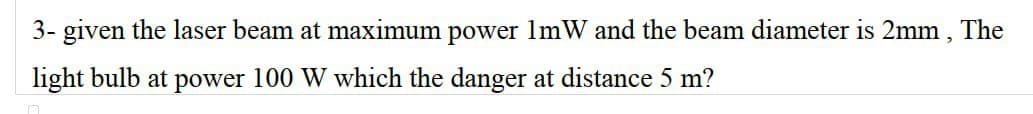 3- given the laser beam at maximum power 1mW and the beam diameter is 2mm, The
light bulb at power 100 W which the danger at distance 5 m?