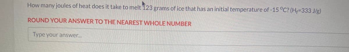 How many joules of heat does it take to melt 123 grams of ice that has an initial temperature of -15 °C? (H+=333 J/g)
ROUND YOUR ANSWER TO THE NEAREST WHOLE NUMBER
Type your answer...