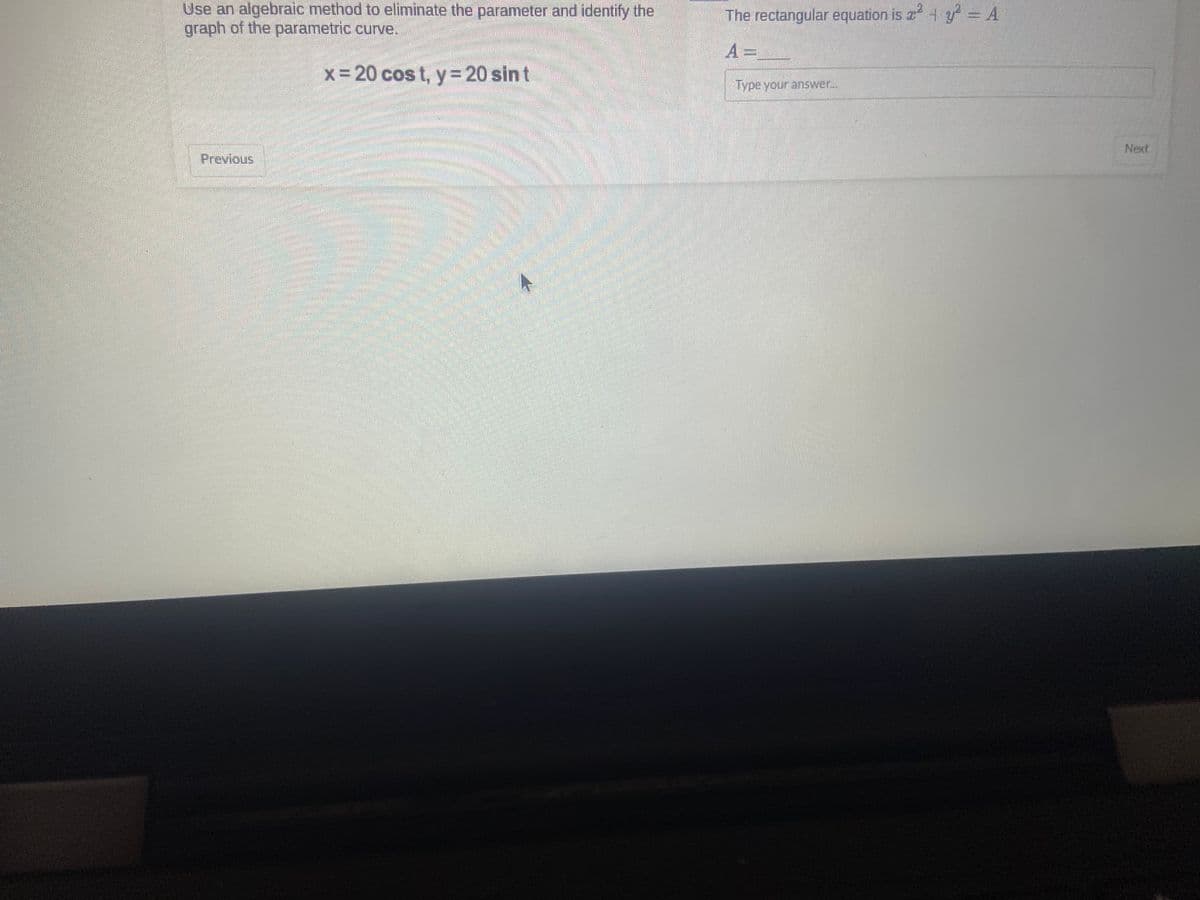 Use an algebraic method to eliminate the parameter and identify the
graph of the parametric curve.
x = 20 cost, y = 20 sin t
Previous
2
The rectangular equation is ²² - A
A=
Type your answer...