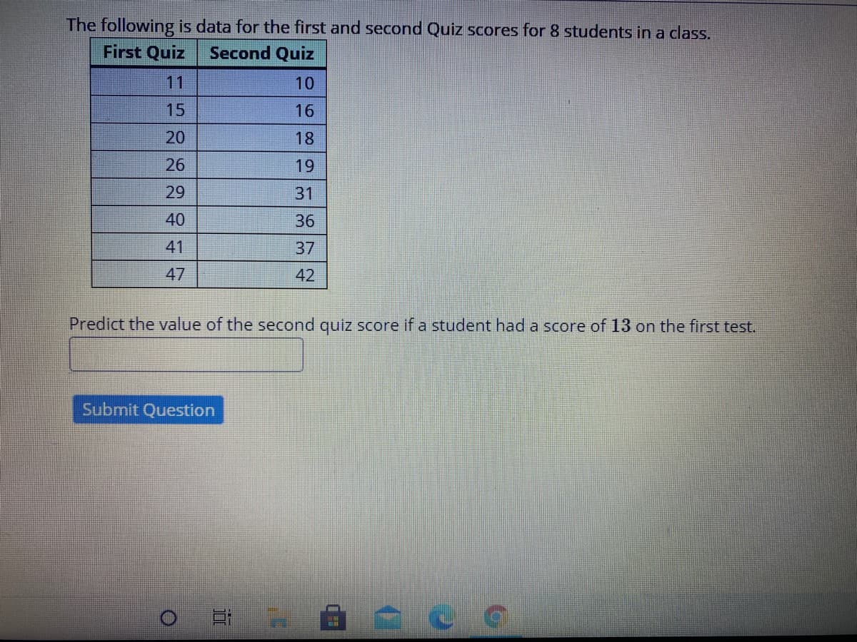 The following is data for the first and second Quiz scores for 8 students in a class.
First Quiz
Second Quiz
11
10
15
16
20
18
26
19
29
31
40
36
41
37
47
42
Predict the value of the second quiz score if a student had a score of 13 on the first test.
Submit Question
日 H
