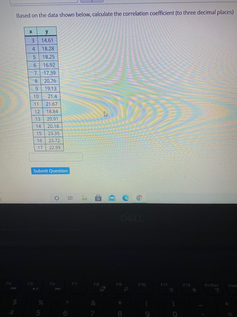 Based on the data shown below, calculate the correlation coefficient (to three decimal places)
14.61
18.28
18.25
9.
16.92
7.
17.39
8
20.76
19.13
10
21.4
11
21.67
12
18.84
13
20.91
14
20.18
15
23.35
16
23.72
17
22.99
Submit Question
DELL
F4
F5
F6
EZ
F8
F9
F10
F11
F12
PrtScr
Inse
&
8
近
