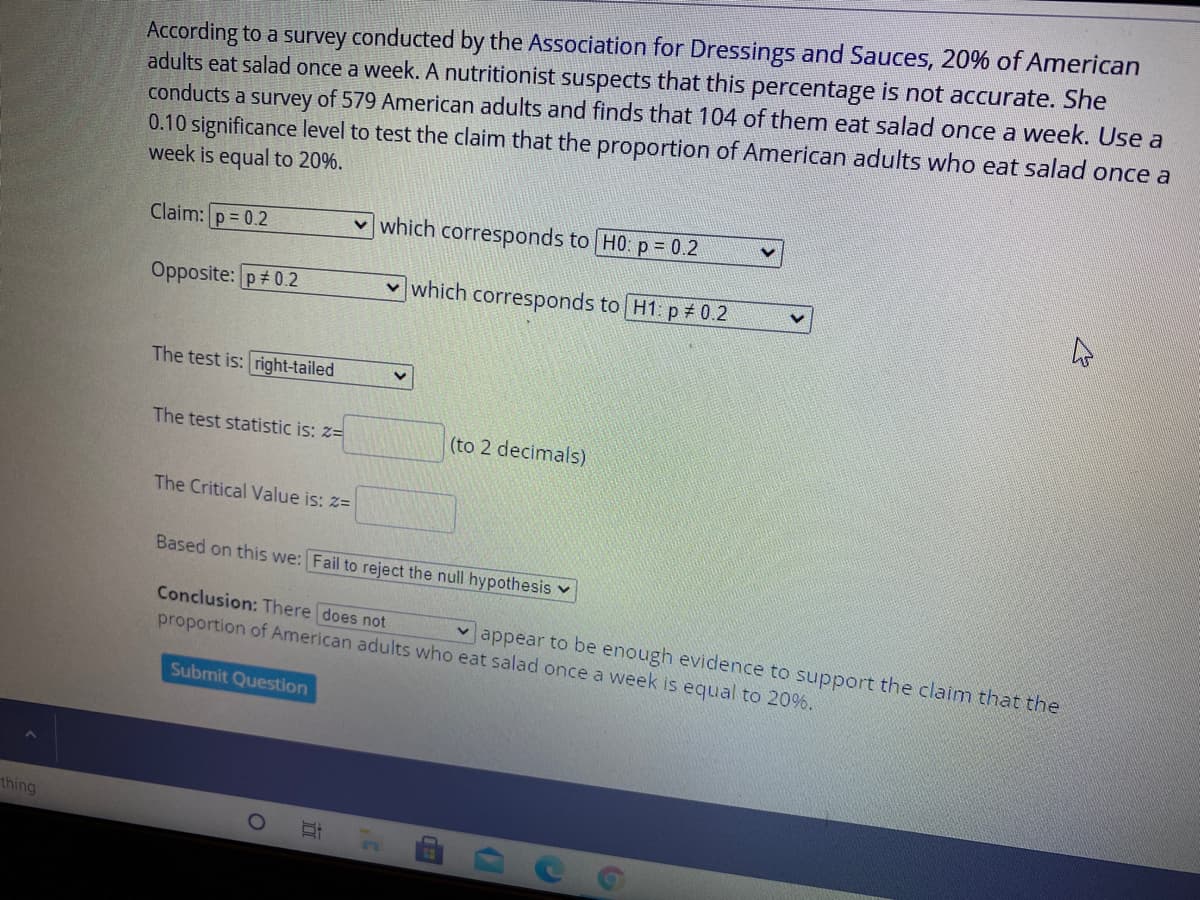 According to a survey conducted by the Association for Dressings and Sauces, 20% of American
adults eat salad once a week. A nutritionist suspects that this percentage is not accurate. She
conducts a survey of 579 American adults and finds that 104 of them eat salad once a week. Use a
0.10 significance level to test the claim that the proportion of American adults who eat salad once a
week is equal to 20%.
Claim: p = 0.2
v which corresponds to H0: p = 0.2
Opposite: p 0.2
v which corresponds to H1 p + 0.2
The test is: right-tailed
The test statistic is: z=
(to 2 decimals)
The Critical Value is: z=
Based on this we: Fail to reject the null hypothesis v
Conclusion: There does not
proportion of American adults who eat salad once a week is equal to 20%.
v appear to be enough evidence to support the claim that the
Submit Question
thing
近
