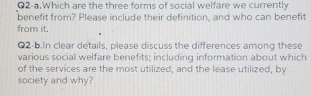 Q2-a.Which are the three forms of social welfare we currently
benefit from? Please include their definition, and who can benefit
from it.
Q2-b.ln clear details, please discuss the differences among these
various social welfare benefits; including information about which
of the services are the most utilized, and the lease utilized, by
society and why?
