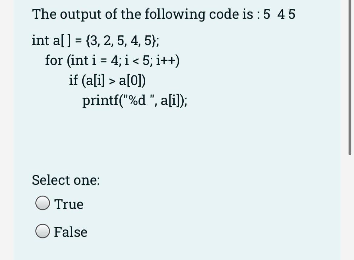 The output of the following code is : 5 45
int a[] = {3, 2, 5, 4, 5};
for (int i = 4; i < 5; i++)
if (ali] > a[0])
printf("%d ", a[i]);
%3D
Select one:
True
False
