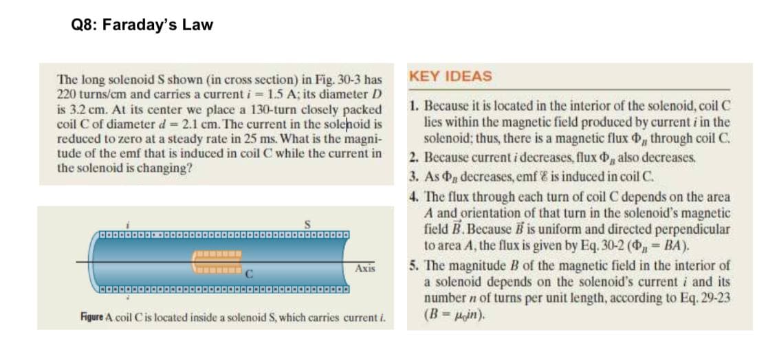 Q8: Faraday's Law
KEY IDEAS
The long solenoid S shown (in cross section) in Fig. 30-3 has
220 turns/cm and carries a current i = 1.5 A; its diameter D
is 3.2 cm. At its center we place a 130-turn closely packed
coil C of diameter d 2.1 cm. The current in the solehoid is
reduced to zero at a steady rate in 25 ms. What is the magni-
tude of the emf that is induced in coil C while the current in
the solenoid is changing?
1. Because it is located in the interior of the solenoid, coil C
lies within the magnetic field produced by current i in the
solenoid; thus, there is a magnetic flux d, through coil C.
2. Because current i decreases, flux also decreases.
3. As d decreases, emf E is induced in coil C.
4. The flux through each turn of coil C depends on the area
A and orientation of that turn in the solenoid's magnetic
field B.Because B is uniform and directed perpendicular
to area A, the flux is given by Eq. 30-2 (4 = BA).
5. The magnitude B of the magnetic field in the interior of
a solenoid depends on the solenoid's current i and its
number n of turns per unit length, according to Eq. 29-23
(B = Pin).
Axis
Figure A coil Cis located inside a solenoid S, which carries
ent i.
