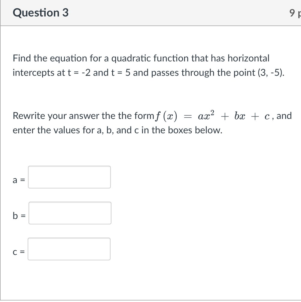 Question 3
9 F
Find the equation for a quadratic function that has horizontal
intercepts at t = -2 and t = 5 and passes through the point (3, -5).
%3D
%3D
ax? + bx + c, and
Rewrite your answer the the formf (x)
enter the values for a, b, and c in the boxes below.
a =
%3D
C =
