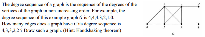 The degree sequence of a graph is the sequence of the degrees of the
vertices of the graph in non-increasing order. For example, the
degree sequence of this example graph G is 4,4,4,3,2,1,0.
How many edges does a graph have if its degree sequence is
4,3,3,2,2 ? Draw such a graph. (Hint: Handshaking theorem)
