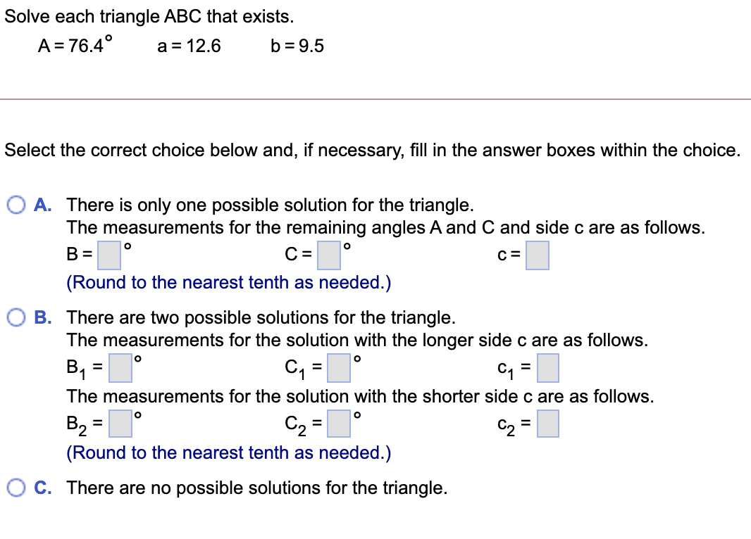 Solve each triangle ABC that exists.
A = 76.4°
a = 12.6
b = 9.5
Select the correct choice below and, if necessary, fill in the answer boxes within the choice.
O A. There is only one possible solution for the triangle.
The measurements for the remaining angles A and C and side c are as follows.
B =
C =
C =
(Round to the nearest tenth as needed.)
O B. There are two possible solutions for the triangle.
The measurements for the solution with the longer side c are as follows.
B1
C, =
%3D
The measurements for the solution with the shorter side c are as follows.
B2
C2 =
C2 =|
%3D
%3D
(Round to the nearest tenth as needed.)
O C. There are no possible solutions for the triangle.
