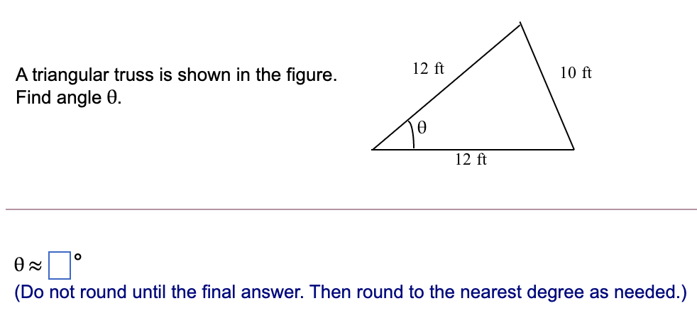 12 ft
10 ft
A triangular truss is shown in the figure.
Find angle 0.
12 ft
(Do not round until the final answer. Then round to the nearest degree as needed.)
