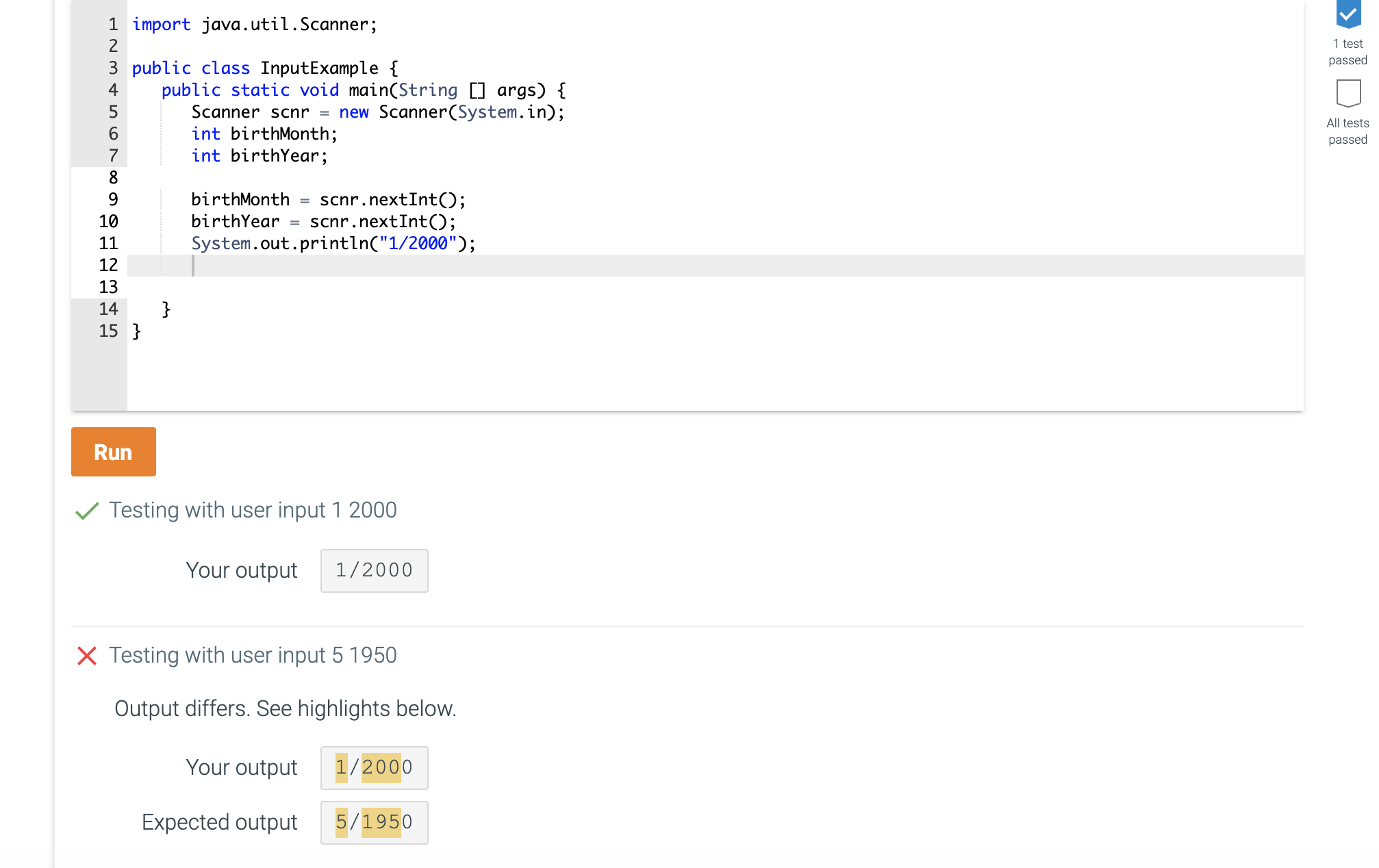 1 import java.util.Scanner;
2
3 public class InputExample {
public static void main(String [] args) {
Scanner scnr = new Scanner(System.in);
int birthMonth;
int birthYear;
4
6.
7
8.
birthMonth
scnr.nextInt();
scnr.nextInt();
System.out.println("1/2000");
9.
%3D
10
birthYear
%3D
11
12
13
}
15 }
14
Run
V Testing with user input 1 2000
Your output
1/2000
X Testing with user input 5 1950
Output differs. See highlights below.
Your output
1/2000
Expected output
5/1950
