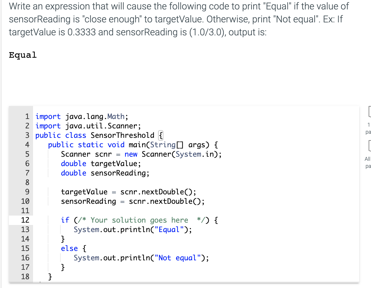 Write an expression that will cause the following code to print "Equal" if the value of
sensorReading is "close enough" to targetValue. Otherwise, print "Not equal". Ex: If
targetValue is 0.3333 and sensorReading is (1.0/3.0), output is:
Equal
1 import java.lang.Math;
2 import java.util.Scanner;
3 public class SensorThreshold {
public static void main(String[] args) {
Scanner scnr = new Scanner(System.in);
double targetValue;
double sensorReading;
4
6.
7
8
9.
targetValue = scnr.nextDouble();
sensorReading
10
scnr.nextDouble();
11
if (/* Your solution goes here */) {
System.out.println("Equal");
}
else {
System.out.println("Not equal");
}
}
12
13
14
15
16
17
18
