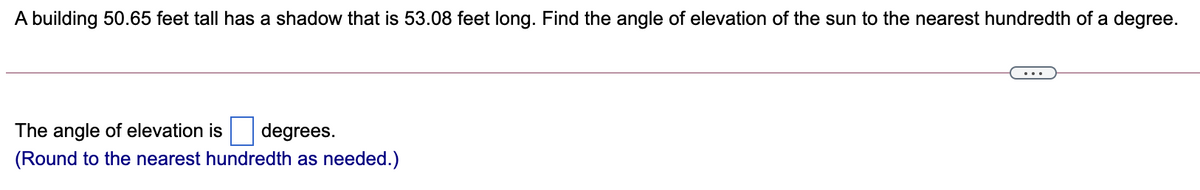 A building 50.65 feet tall has a shadow that is 53.08 feet long. Find the angle of elevation of the sun to the nearest hundredth of a degree.
...
The angle of elevation is
degrees.
(Round to the nearest hundredth as needed.)
