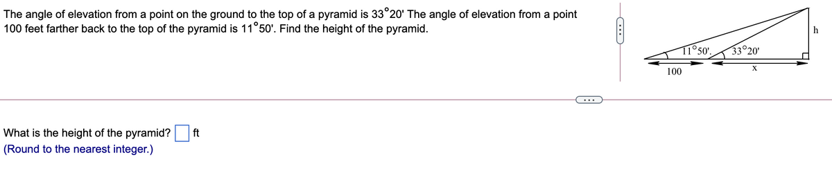 The angle of elevation from a point on the ground to the top of a pyramid is 33°20' The angle of elevation from a point
100 feet farther back to the top of the pyramid is 11°50'. Find the height of the pyramid.
h
11°50'.
33°20'
100
...
What is the height of the pyramid?
(Round to the nearest integer.)
