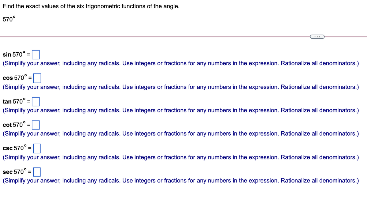 Find the exact values of the six trigonometric functions of the angle.
570°
sin 570°
%3D
(Simplify your answer, including any radicals. Use integers or fractions for any numbers in the expression. Rationalize all denominators.)
cos 570°
(Simplify your answer, including any radicals. Use integers or fractions for any numbers in the expression. Rationalize all denominators.)
tan 570°
%3D
(Simplify your answer, including any radicals. Use integers or fractions for any numbers in the expression. Rationalize all denominators.)
cot 570°
(Simplify your answer, including any radicals. Use integers or fractions for any numbers in the expression. Rationalize all denominators.)
csc 570° =
(Simplify your answer, including any radicals. Use integers or fractions for any numbers in the expression. Rationalize all denominators.)
sec 570° =
(Simplify your answer, including any radicals. Use integers or fractions for any numbers in the expression. Rationalize all denominators.)
