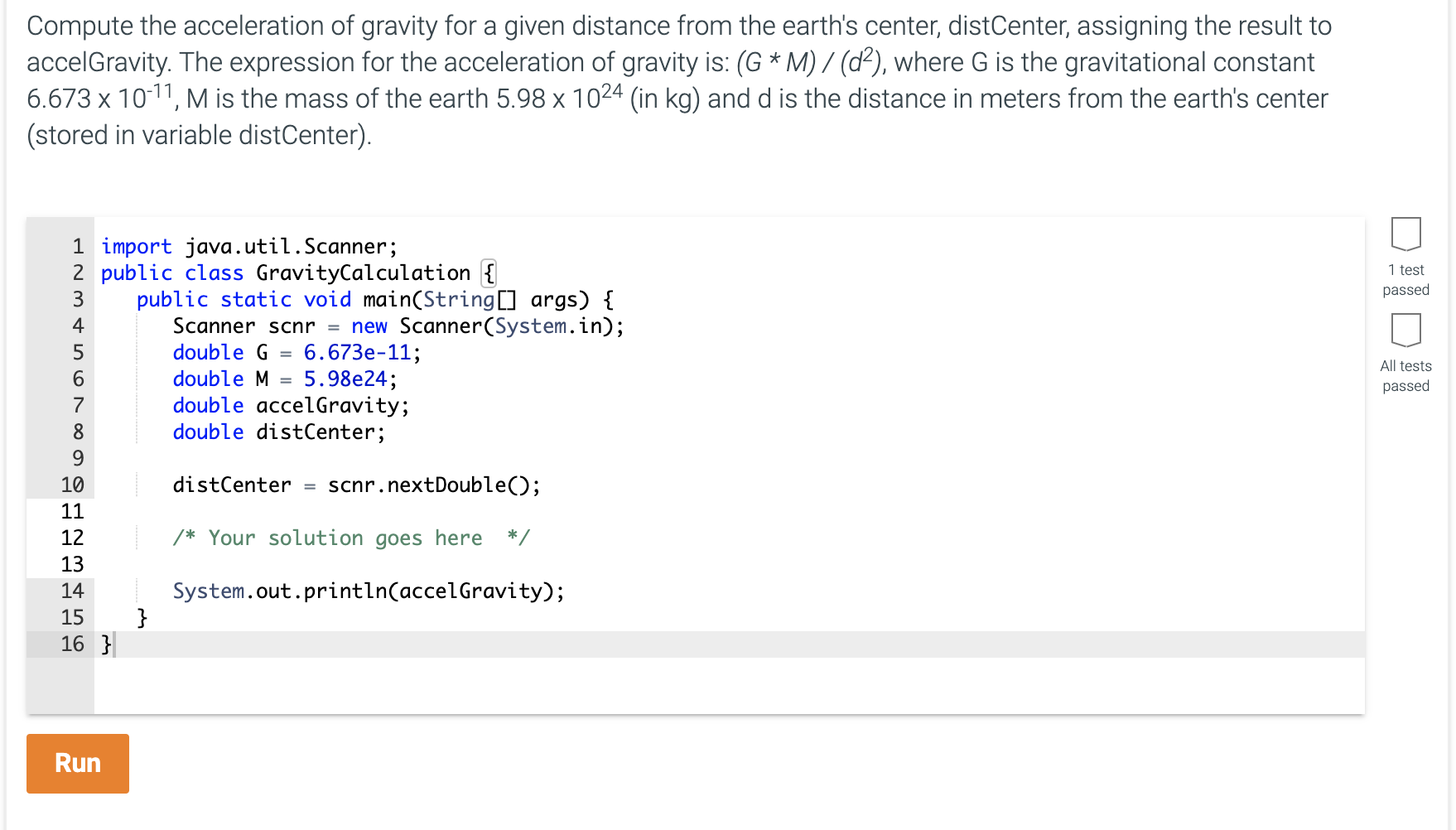 Compute the acceleration of gravity for a given distance from the earth's center, distCenter, assigning the result to
accelGravity. The expression for the acceleration of gravity is: (G * M) / (d²), where G is the gravitational constant
6.673 x 10-11, M is the mass of the earth 5.98 x 1024 (in kg) and d is the distance in meters from the earth's center
(stored in variable distCenter).
1 import java.util.Scanner;
2 public class GravityCalculation {
public static void main(String[] args) {
Scanner scnr = new Scanner(System.in);
6.673e-11;
3
4
double G
5.98e24;
double accelGravity;
double distCenter;
double M
%3D
7
8
9.
10
distCenter
scnr.nextDouble();
%3D
11
12
/* Your solution goes here
*/
13
System.out.println(accelGravity);
}
14
15
16 }
