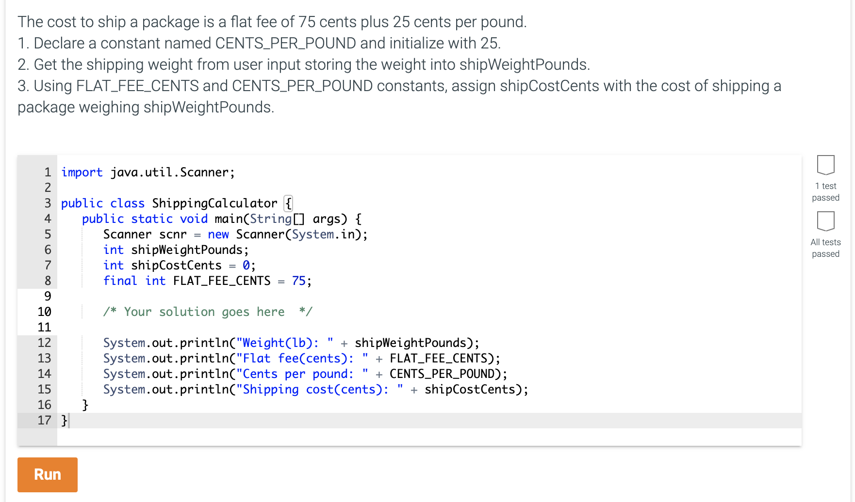 The cost to ship a package is a flat fee of 75 cents plus 25 cents per pound.
1. Declare a constant named CENTS_PER_POUND and initialize with 25.
2. Get the shipping weight from user input storing the weight into shipWeightPounds.
3. Using FLAT_FEE_CENTS and CENTS_PER_POUND constants, assign shipCostCents with the cost of shipping a
package weighing shipWeightPounds.
