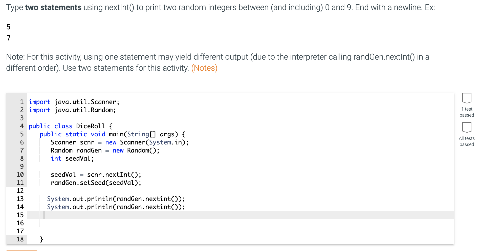 Type two statements using nextInt() to print two random integers between (and including) 0 and 9. End with a newline. Ex:
7
Note: For this activity, using one statement may yield different output (due to the interpreter calling randGen.nextInt() in a
different order). Use two statements for this activity. (Notes)
1 import java.util.Scanner;
2 import java.util.Random;
3
4 public class DiceRoll {
public static void main(String[] args) {
Scanner scnr = new Scanner(System.in);
= new Random();
5
6.
7
Random randGen
8
int seedVal;
9.
10
seedVal
= scnr.nextInt();
11
randGen.setSeed(seedVal);
