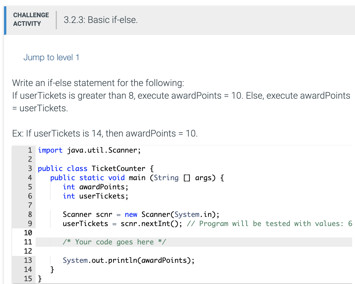 Write an if-else statement for the following:
If userTickets is greater than 8, execute awardPoints = 10. Else, execute awardPoints
= userTickets.
Ex: If userTickets is 14, then awardPoints = 10.
1 import java.util.Scanner;
2
3 public class TicketCounter {
public static void main (String [] args) {
int awardPoints;
int userTickets;
4
6.
7
Scanner scnr = new Scanner(System.in);
userTickets
8
9.
scnr.nextInt(); // Program will be tested with values: 6
%3D
10
11
/* Your code goes here */
12
System.out.println(awardPoints);
}
13
14
15 }
