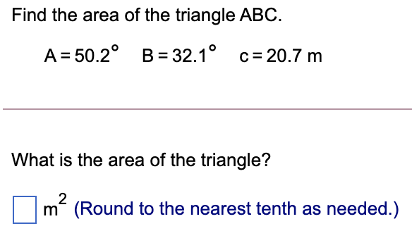 Find the area of the triangle ABC.
A = 50.2° B= 32.1° c= 20.7 m
What is the area of the triangle?
2
m (Round to the nearest tenth as needed.)
