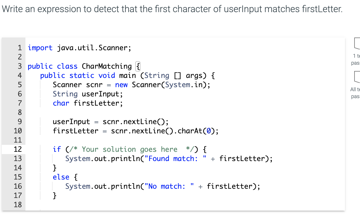 Write an expression to detect that the first character of userlnput matches firstLetter.
1 import java.util.Scanner;
2
3 public class CharMatching {
public static void main (String [] args) {
Scanner scnr = new Scanner(System.in);
String userInput;
char firstLetter;
4
5
7
8
= scnr.nextLine();
scnr.nextline().charAt(0);
9.
userInput
firstLetter
10
11
if (/* Your solution goes here */) {
System.out.println("Found match:
}
else {
System.out.println("No match:
}
12
13
+ firstLetter);
14
15
+ firstLetter);
%3D
16
17
18
