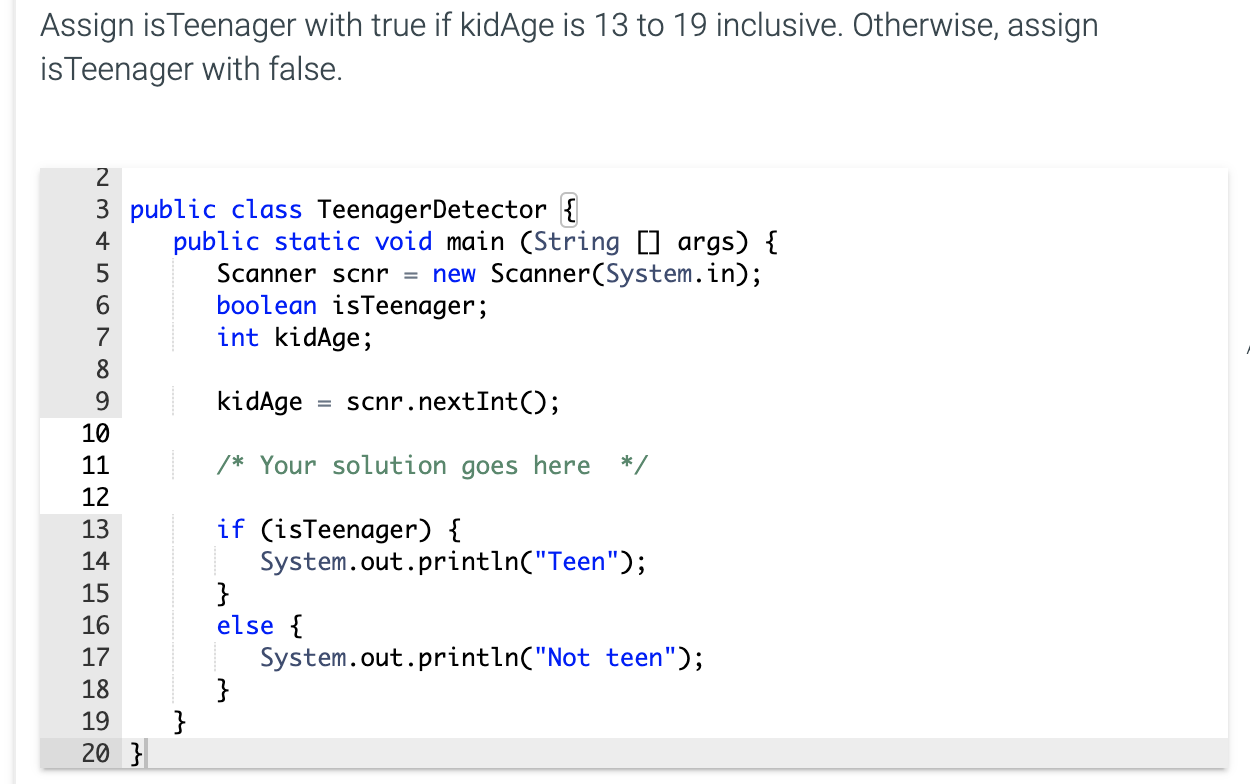 Assign isTeenager with true if kidAge is 13 to 19 inclusive. Otherwise, assign
isTeenager with false.
2
3 public class TeenagerDetector {
public static void main (String [] args) {
Scanner scnr = new Scanner(System.in);
boolean isTeenager;
int kidAge;
4
6.
7
8
9.
kidAge
scnr.nextInt();
10
11
/* Your solution goes here */
12
13
if (isTeenager) {
System.out.println("Teen");
}
else {
System.out.println("Not teen");
}
14
15
16
17
18
19
20 }
