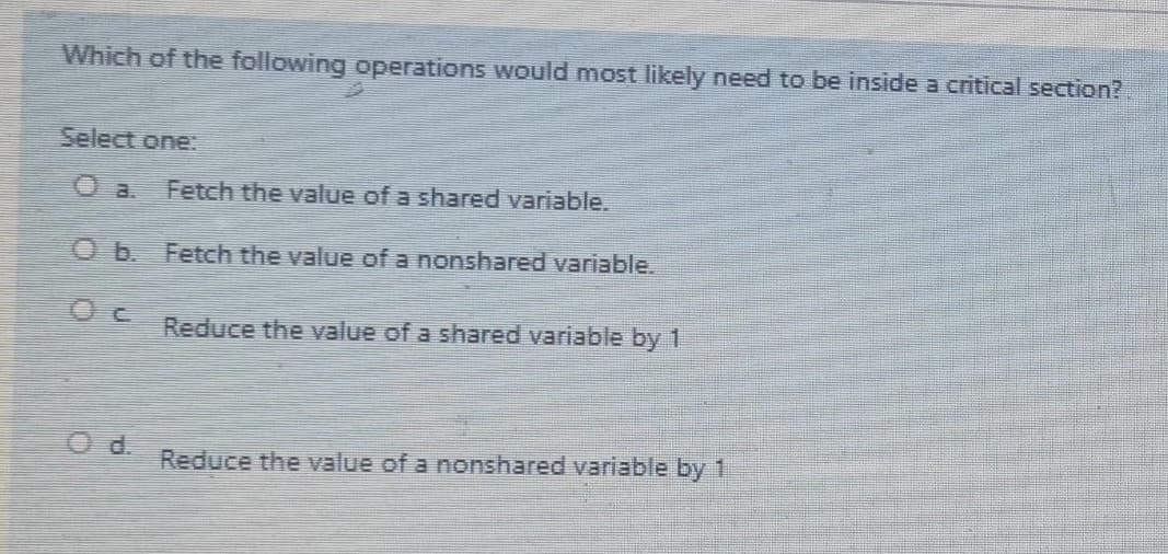 Which of the following operations would most likely need to be inside a critical section?
Select one:
Fetch the value of a shared variable.
O b. Fetch the value of a nonshared variable.
Reduce the value of a shared variable by 1
Reduce the value of a nonshared variable by 1
