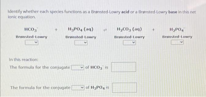 Identify whether each species functions as a Brønsted-Lowry acid or a Brønsted-Lowry base in this net
ionic equation.
HCO3
Brønsted-Lowry
H3PO4 (aq) p
Brønsted-Lowry
In this reaction:
The formula for the conjugate
The formula for the conjugate [
of HCO3 is
of H3PO4 is
H₂CO3(aq)
Brønsted-Lowry
+
H₂PO4
Brønsted-Lowry