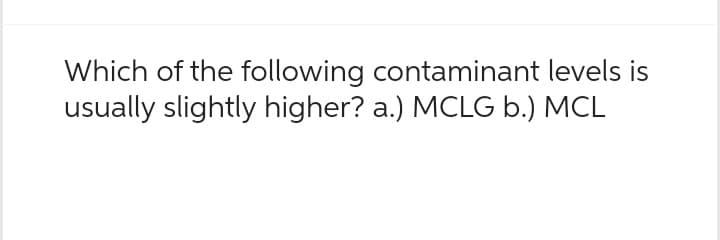 Which of the following contaminant levels is
usually slightly higher? a.) MCLG b.) MCL