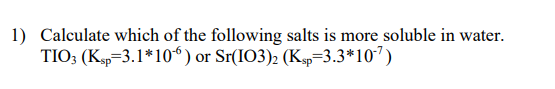 1) Calculate which of the following salts is more soluble in water.
TIO3 (Ksp 3.1*10*) or Sr(IO3)2 (Ksp=3.3*107)