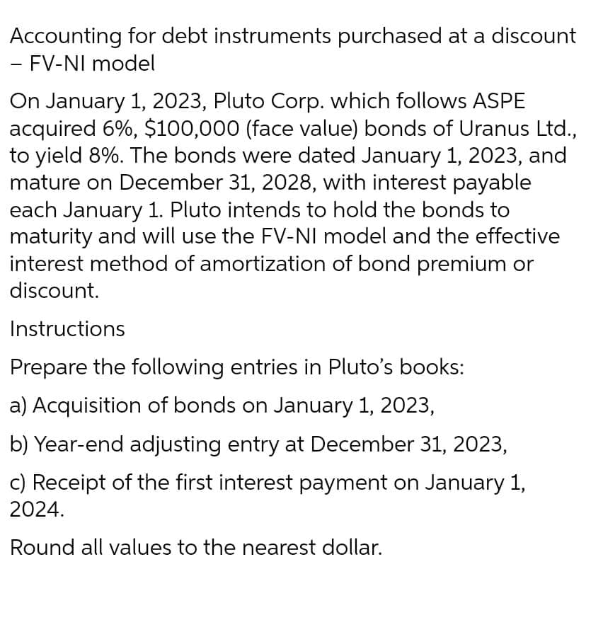 Accounting for debt instruments purchased at a discount
- FV-NI model
On January 1, 2023, Pluto Corp. which follows ASPE
acquired 6%, $100,000 (face value) bonds of Uranus Ltd.,
to yield 8%. The bonds were dated January 1, 2023, and
mature on December 31, 2028, with interest payable
each January 1. Pluto intends to hold the bonds to
maturity and will use the FV-NI model and the effective
interest method of amortization of bond premium or
discount.
Instructions
Prepare the following entries in Pluto's books:
a) Acquisition of bonds on January 1, 2023,
b) Year-end adjusting entry at December 31, 2023,
c) Receipt of the first interest payment on January 1,
2024.
Round all values to the nearest dollar.