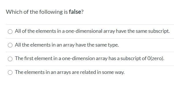 Which of the following is false?
All of the elements in a one-dimensional array have the same subscript.
All the elements in an array have the same type.
The first element in a one-dimension array has a subscript of O(zero).
The elements in an arrays are related in some way.